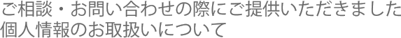 ご相談・お問い合わせの際にご提供いただきました個人情報のお取扱いについて